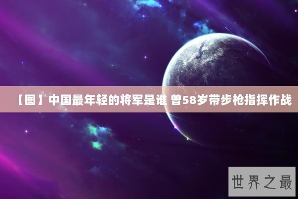 【图】中国最年轻的将军是谁 曾58岁带步枪指挥作战 【图】中国最年轻的将军是谁 曾58岁带步枪指挥作战