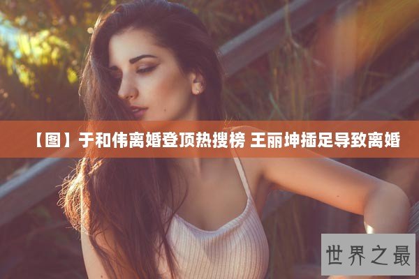 【图】于和伟离婚登顶热搜榜 王丽坤插足导致离婚 【图】于和伟离婚登顶热搜榜 王丽坤插足导致离婚