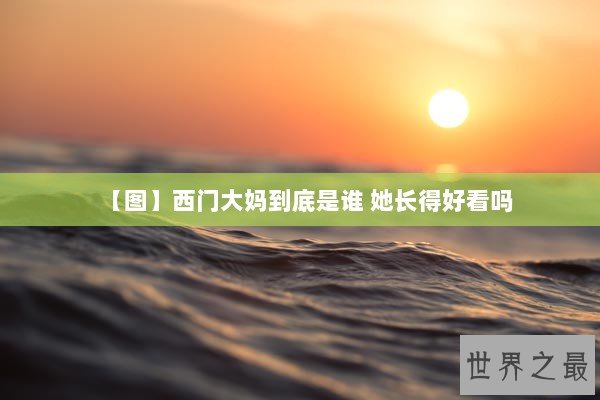 【图】西门大妈到底是谁 她长得好看吗