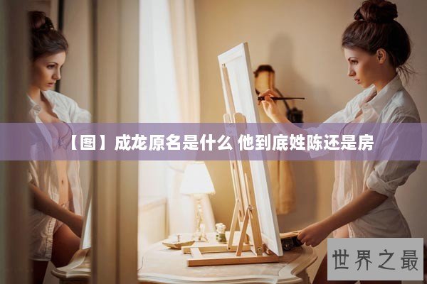 【图】成龙原名是什么 他到底姓陈还是房