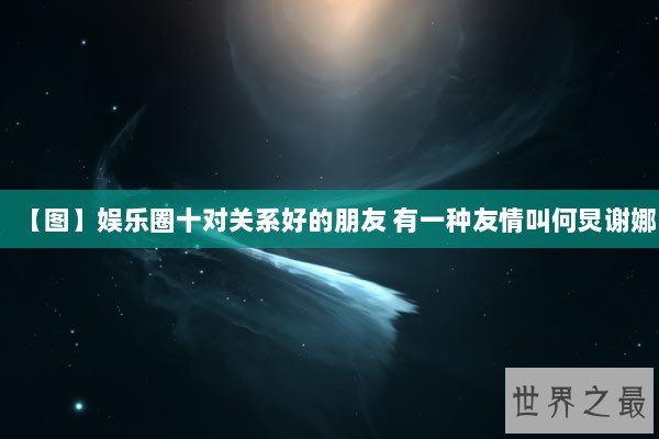 【图】娱乐圈十对关系好的朋友 有一种友情叫何炅谢娜 【图】娱乐圈十对关系好的朋友 有一种友情叫何炅谢娜