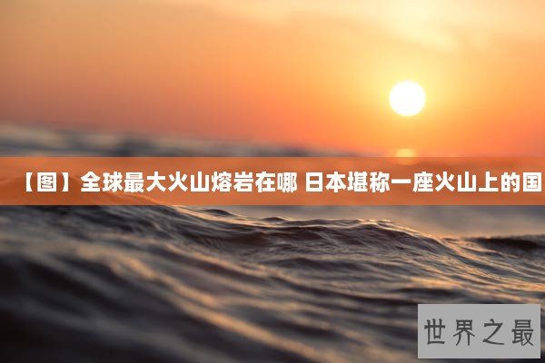 【图】全球最大火山熔岩在哪 日本堪称一座火山上的国 【图】全球最大火山熔岩在哪 日本堪称一座火山上的国