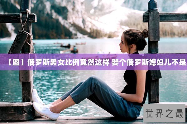 【图】俄罗斯男女比例竟然这样 娶个俄罗斯媳妇儿不是