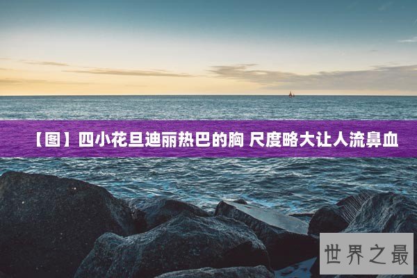 【图】四小花旦迪丽热巴的胸 尺度略大让人流鼻血