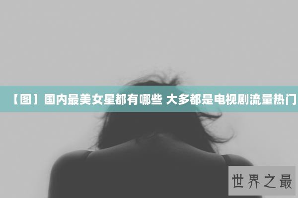 【图】国内最美女星都有哪些 大多都是电视剧流量热门