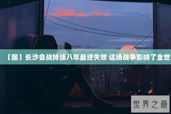 【图】长沙会战持续八年最终失败 这场战争影响了全世