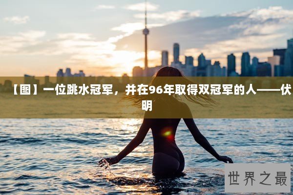 【图】一位跳水冠军，并在96年取得双冠军的人——伏明