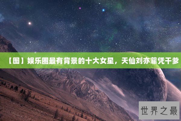 【图】娱乐圈最有背景的十大女星，天仙刘亦菲凭干爹