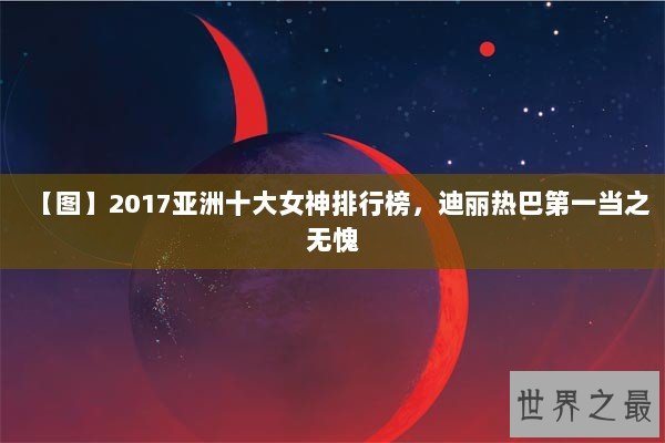 【图】2017亚洲十大女神排行榜，迪丽热巴第一当之无愧