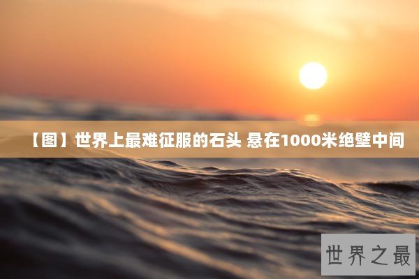 【图】世界上最难征服的石头 悬在1000米绝壁中间 【图】世界上最难征服的石头 悬在1000米绝壁中间