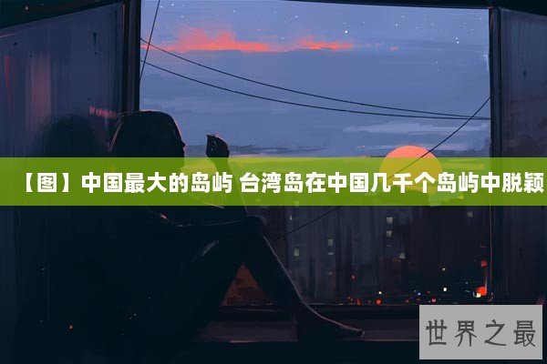 【图】中国最大的岛屿 台湾岛在中国几千个岛屿中脱颖