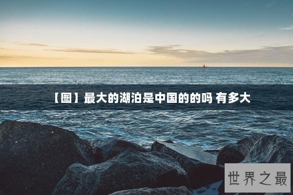 【图】最大的湖泊是中国的的吗 有多大