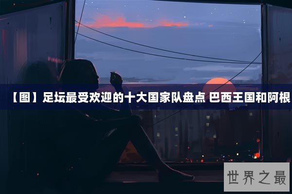 【图】足坛最受欢迎的十大国家队盘点 巴西王国和阿根